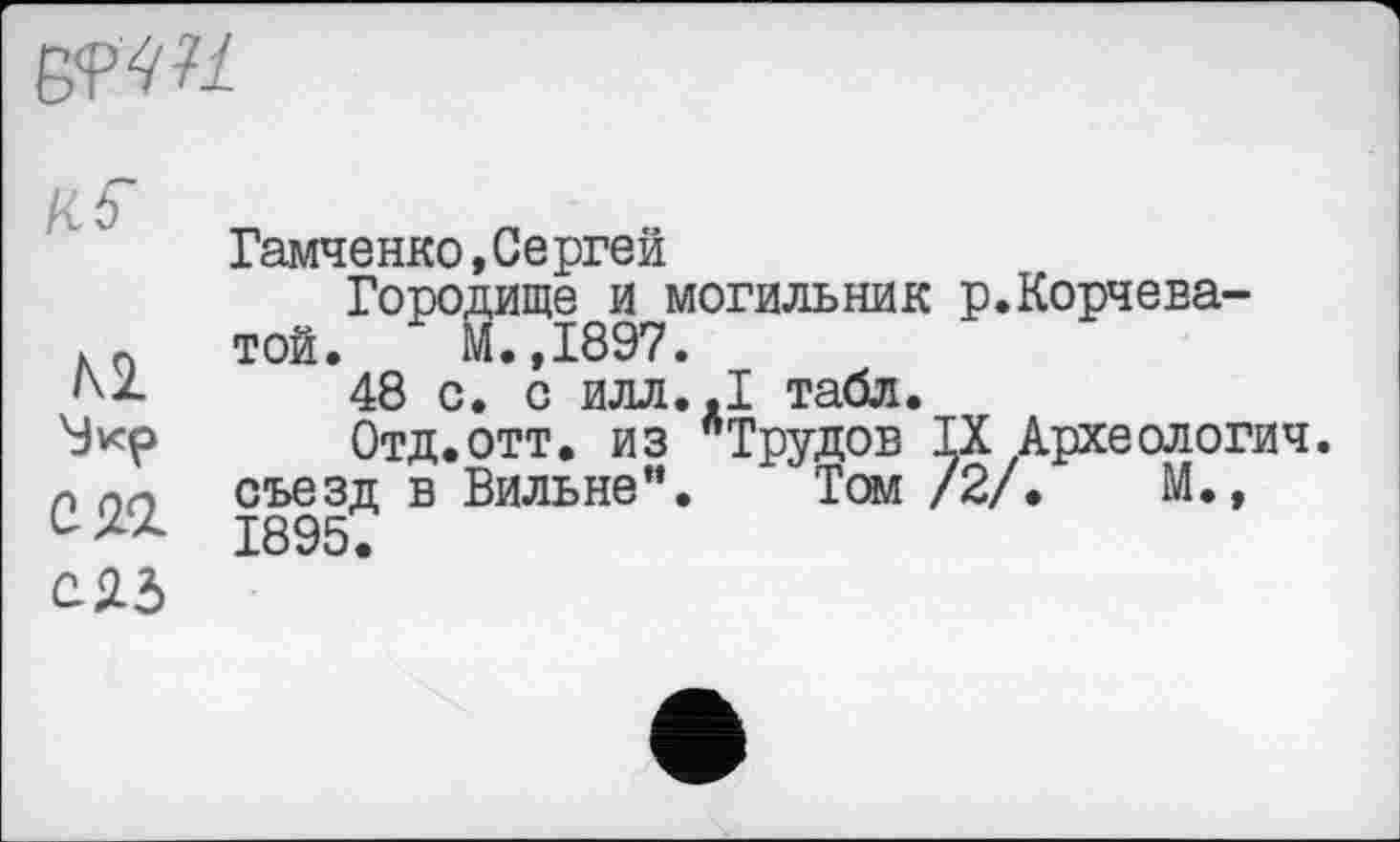 ﻿6<pw
Гамченко, Сергей
Городище и могильник р.Корчева-хп той. М.,1897.
48 с. с ИЛЛ..І табл.
Отд.отт. из "Трудов IX Археологич.
л по съезд в Вильне”. Том /2/.	М.,
1895.
СЯд